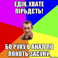 Едік, хвате пірьдєть! Бо руку в анал по локоть засуну.