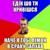 Едік шо ти кривішся наче я тобі лімон в сраку запхав