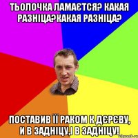 Тьолочка ламаєтся? какая разніца?какая разніца? Поставив її раком к дєрєву, и в задніцу,і в задніцу!