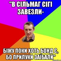 "В сільмаг сігі завезли- біжу поки хоть бонд є, бо прилуки заїбали"