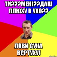 ти???мені??даш плюху в ухо?? Лови сука вєртуху!