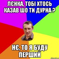 Лєнка, тобі хтось казав шо ти дурна ? нє, то я буду перший