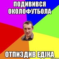 подивився околофутбола отпиздив едiка