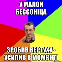 у малой бессоніца зробив вертуху - усипив в момєнті