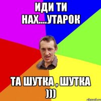 иди ти нах....утарок та шутка , шутка )))