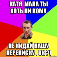 Катя ,мала ты хоть ни кому Не Кидай нашу переписку . Ок ?!
