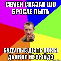 Семен сказав шо бросае пыть буду пыздыть покы дьявол не выйдэ