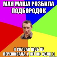 мая маша розбила подбородок я сказав щоб не переживала, у неї ше один є