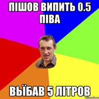 пішов випить 0.5 піва вьїбав 5 літров