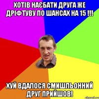 Хотів наєбати друга же дріфтуву по шансах на 15 !!! Хуй вдалося смишльонний друг прийшов!