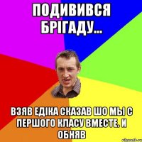 подивився брiгаду... взяв едiка сказав шо мы с першого класу вместе. и обняв