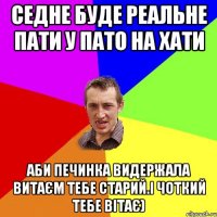 седне буде реальне пати у Пато на хати аби печинка видержала Витаєм тебе старий.і чоткий тебе вітає)