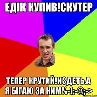 Едік купив!скутер Тепер крутий!издеть.а я бігаю за ним%-):-@;->