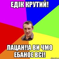 Едік крутий! Пацан!!а ви чмо ебаное всі!