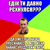 Едік ти давно рєхнулся??? да 3 мєсяца назад просинаюсь а моя жена ананас уродлівий такой