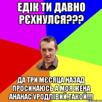 Едік ти давно рєхнулся??? да три мєсяца назад просинаюсь а моя жена ананас уродлівий,такой!!!