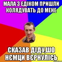 мала з едіком пришли колядувать до мене сказав діду,шо нємци вєрнулісь