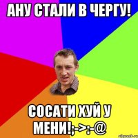 Ану стали в чергу! Сосати хуй у мени!;->:-@