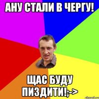 Ану стали в чергу! Щас буду пиздити!;->