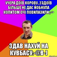 Учера доїв корову..2здоїв більше не дає йобнула копитом очі повилазили.;-> Здав нахуй на кувбасу:-@B-)