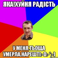 Яка!хуйня радість У меня.тьоща умерла.нарешті:-D:-*;-)