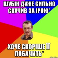 шубін дуже сильно скучив за ірою* хоче скоріше її побачить*