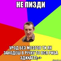 Не пизди Урод без мозгов ти як заходеш в річку то вся риба здихает!;->