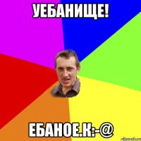 Уебанище! Ебаное.к:-@