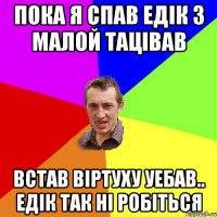 пока я спав едік з малой тацівав встав віртуху уебав.. едік так ні робіться