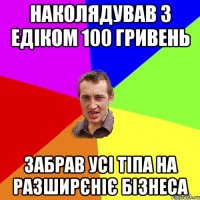 наколядував з едіком 100 гривень забрав усі тіпа на разширєніє бізнеса