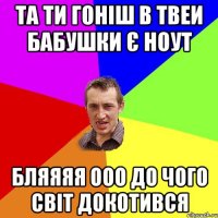 Та ти гоніш в твеи бабушки є ноут бляяяя ооо до чого світ докотився