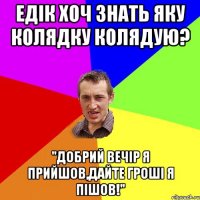 едік хоч знать яку колядку колядую? "добрий вечір я прийшов,дайте гроші я пішов!"