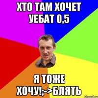 Хто там хочет уебат 0,5 Я тоже хочу!;->блять