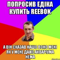 попросив едіка купить Reebok а він сказав нашо воно мені як у мене даже акваріума нема