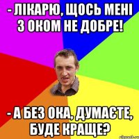 - Лікарю, щось мені з оком не добре! - А без ока, думаєте, буде краще?