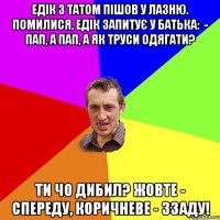 Едік з татом пішов у лазню. Помилися, Едік запитує у батька:  - Пап, а пап, а як труси одягати? Ти чо дибил? Жовте - спереду, коричневе - ззаду!