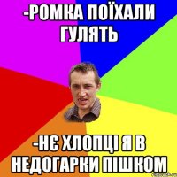 -РОМКА ПОЇХАЛИ ГУЛЯТЬ -НЄ ХЛОПЦІ Я В НЕДОГАРКИ ПІШКОМ