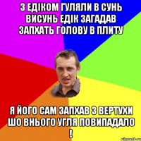 З Едіком гуляли В сунь висунь Едік загадав запхать голову в плиту я його сам запхав з вертухи шо внього угля повипадало !