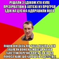 РІшали з Едіком хто купе Прізірватіви в аптєкі ну програв Едік на цуєфа одправили його пішов він десь пів часа небуло а він забув як воно називаєця начав талєттки перечисллять та взв од поноса каже шо хароші їв у дєтстві !