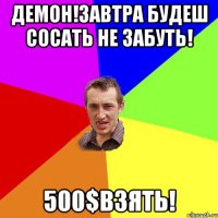 Демон!завтра будеш сосать не забуть! 500$взять!