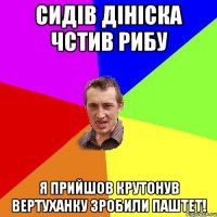 Сидів Дініска чстив рибу я прийшов крутонув вертуханку зробили паштет!