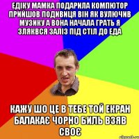 Едіку Мамка подарила компютор прийшов подивиця він як вулючив музику а вона начала грать я зляквся заліз під стіл до Еда кажу шо це в тебе той екран балакає чорно биль взяв своє