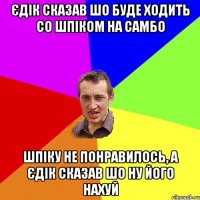 єдік сказав шо буде ходить со шпіком на самбо шпіку не понравилось, а єдік сказав шо ну його нахуй