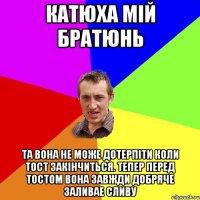 катюха мiй братюнь та вона не може дотерпiти коли тост закiнчиться. тепер перед тостом вона завжди добряче заливае сливу