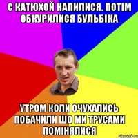 с катюхой напилися. потiм обкурилися бульбiка утром коли очухались побачили шо ми трусами помiнялися