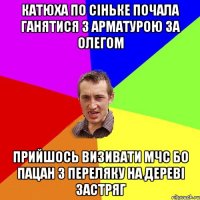 катюха по сiньке почала ганятися з арматурою за олегом прийшось визивати МЧС бо пацан з переляку на деревi застряг