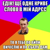 едік! ще одне криве слово в мій адрєс то я тебе по айпи вичіслю и по єбалу дам