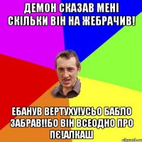 Демон сказав мені скільки він на жебрачив! Ебанув вертуху!усьо бабло забрав!!бо він всеодно про пє!алкаш