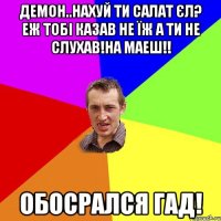 Демон..нахуй ти салат єл? Еж тобі казав не їж а ти не слухав!на маеш!! Обосрался гад!