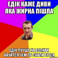 едік каже диви яка жирна пішла едік лучше на волнах качатся чем об скали бітся